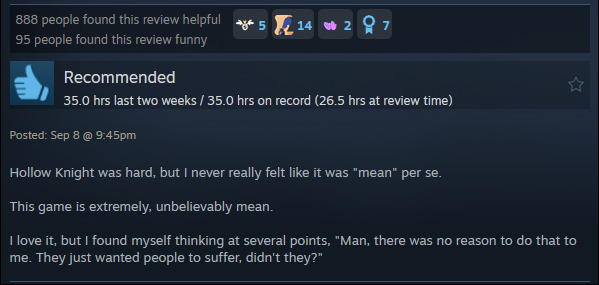 A review reads: "Hollow Knight was hard, but I never really felt like it was "mean" per se.This game is extremely, unbelievably mean. I love it, but I found myself thinking at several points, "Man, there was no reason to do that to me. They just wanted people to suffer, didn't they?"
