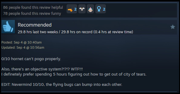 A review reads: "0/10 hornet can't pogo properly.Also, there's an objective system?!?!? WTF!!! I definetely prefer spending 5 hours figuring out how to get out of city of tears. EDIT: Nevermind 10/10, the flying bugs can bump into each other. "