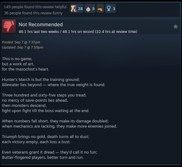 A review reads: "This is no game,but a work of art, for the masochist’s heart. Hunter’s March is but the training ground; Bilewater lies beyond — where the true weight is found. Three hundred and sixty-five steps you tread, no mercy of save-points lies ahead, then monsters descend, fight upon fight till the boss waiting at the end. When numbers fall short, they make its damage doubled; when mechanics are lacking, they make more enemies joined. Triumph brings no gold, death turns all to dust; each victory empty, each loss a bust. Even veterans grant it dread — they'd call it no fun; Butter-fingered players, better turn and run. "