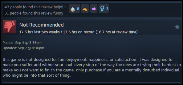 A review reads: " this game is not designed for fun, enjoyment, happiness, or satisfaction. it was designed to make you suffer and wither your soul. every step of the way the devs are trying their hardest to make you not want to finish the game. only purchase if you are a mentally disturbed individual who might be into that sort of thing. "