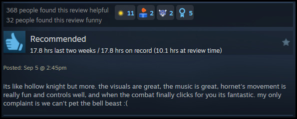 A review reads: " its like hollow knight but more. the visuals are great, the music is great, hornet's movement is really fun and controls well, and when the combat finally clicks for you its fantastic. my only complaint is we can't pet the bell beast :( "