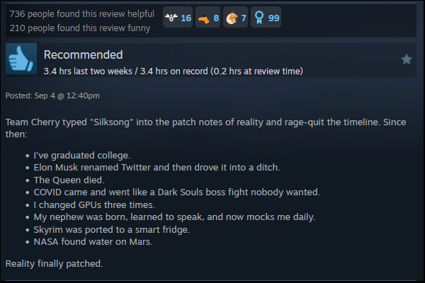 A review reads: "Team Cherry typed "Silksong" into the patch notes of reality and rage-quit the timeline. Since then: I've graduated college. Elon Musk renamed Twitter and then drove it into a ditch. The Queen died. COVID came and went like a Dark Souls boss fight nobody wanted. I changed GPUs three times. My nephew was born, learned to speak, and now mocks me daily. Skyrim was ported to a smart fridge. NASA found water on Mars. Reality finally patched. "