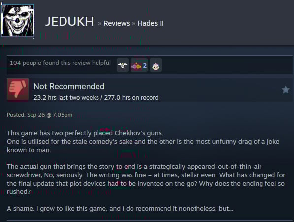 A Steam user review reads:"This game has two perfectly placed Chekhov's guns. One is utilised for the stale comedy's sake and the other is the most unfunny drag of a joke known to man. The actual gun that brings the story to end is a strategically appeared-out-of-thin-air screwdriver, No, seriously. The writing was fine – at times, stellar even. What has changed for the final update that plot devices had to be invented on the go? Why does the ending feel so rushed? A shame. I grew to like this game, and I do recommend it nonetheless, but… "