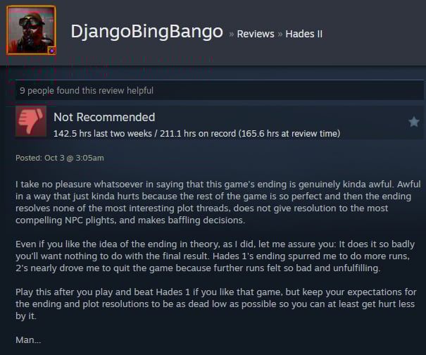 A Steam user review reads:"I take no pleasure whatsoever in saying that this game's ending is genuinely kinda awful. Awful in a way that just kinda hurts because the rest of the game is so perfect and then the ending resolves none of the most interesting plot threads, does not give resolution to the most compelling NPC plights, and makes baffling decisions. Even if you like the idea of the ending in theory, as I did, let me assure you: It does it so badly you'll want nothing to do with the final result. Hades 1's ending spurred me to do more runs, 2's nearly drove me to quit the game because further runs felt so bad and unfulfilling. Play this after you play and beat Hades 1 if you like that game, but keep your expectations for the ending and plot resolutions to be as dead low as possible so you can at least get hurt less by it. Man... "