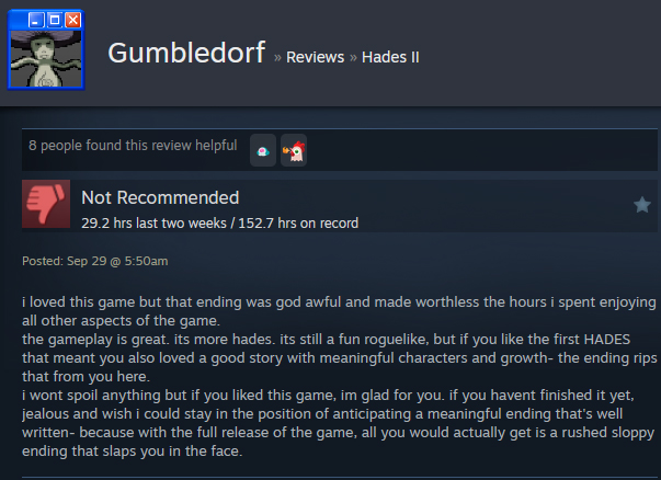 A Steam user review reads:"i loved this game but that ending was god awful and made worthless the hours i spent enjoying all other aspects of the game. the gameplay is great. its more hades. its still a fun roguelike, but if you like the first HADES that meant you also loved a good story with meaningful characters and growth- the ending rips that from you here. i wont spoil anything but if you liked this game, im glad for you. if you havent finished it yet, jealous and wish i could stay in the position of anticipating a meaningful ending that's well written- because with the full release of the game, all you would actually get is a rushed sloppy ending that slaps you in the face. "