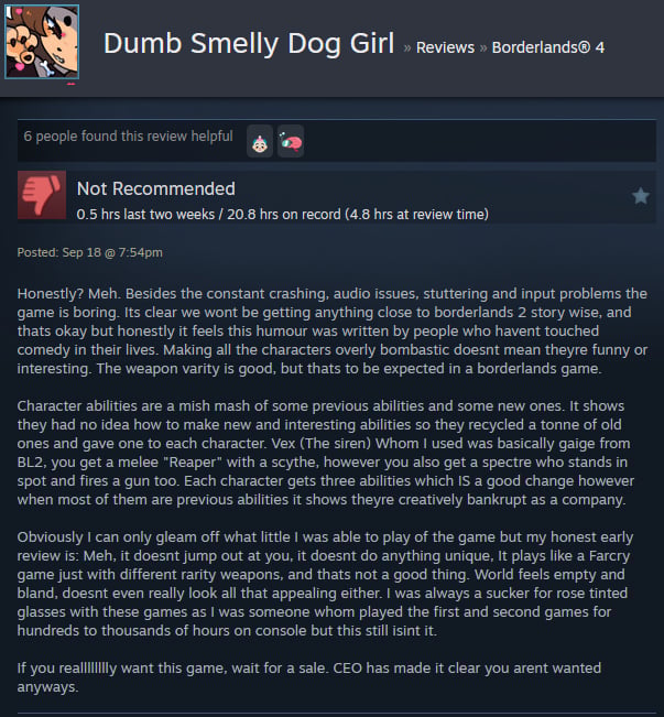A Steam user review reads:"Honestly? Meh. Besides the constant crashing, audio issues, stuttering and input problems the game is boring. Its clear we wont be getting anything close to borderlands 2 story wise, and thats okay but honestly it feels this humour was written by people who havent touched comedy in their lives. Making all the characters overly bombastic doesnt mean theyre funny or interesting. The weapon varity is good, but thats to be expected in a borderlands game. Character abilities are a mish mash of some previous abilities and some new ones. It shows they had no idea how to make new and interesting abilities so they recycled a tonne of old ones and gave one to each character. Vex (The siren) Whom I used was basically gaige from BL2, you get a melee "Reaper" with a scythe, however you also get a spectre who stands in spot and fires a gun too. Each character gets three abilities which IS a good change however when most of them are previous abilities it shows theyre creatively bankrupt as a company. Obviously I can only gleam off what little I was able to play of the game but my honest early review is: Meh, it doesnt jump out at you, it doesnt do anything unique, It plays like a Farcry game just with different rarity weapons, and thats not a good thing. World feels empty and bland, doesnt even really look all that appealing either. I was always a sucker for rose tinted glasses with these games as I was someone whom played the first and second games for hundreds to thousands of hours on console but this still isint it. If you realllllllly want this game, wait for a sale. CEO has made it clear you arent wanted anyways. "