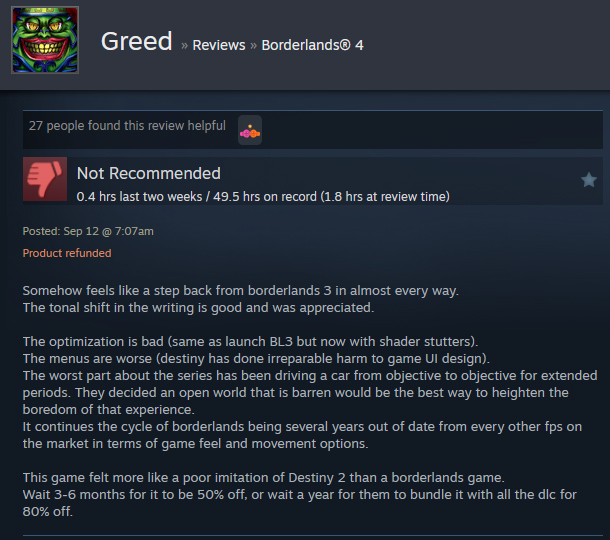 A Steam user review reads:"Somehow feels like a step back from borderlands 3 in almost every way. The tonal shift in the writing is good and was appreciated. The optimization is bad (same as launch BL3 but now with shader stutters). The menus are worse (destiny has done irreparable harm to game UI design). The worst part about the series has been driving a car from objective to objective for extended periods. They decided an open world that is barren would be the best way to heighten the boredom of that experience. It continues the cycle of borderlands being several years out of date from every other fps on the market in terms of game feel and movement options. This game felt more like a poor imitation of Destiny 2 than a borderlands game. Wait 3-6 months for it to be 50% off, or wait a year for them to bundle it with all the dlc for 80% off. "