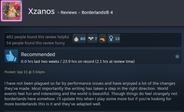 A Steam user review reads:" I have not been plagued so far by performance issues and have enjoyed a lot of the changes they've made. Most importantly the writing has taken a step in the right direction. World events feel fun and interesting and the world is beautiful. Though things do feel strangely not borderlands here somehow. I'll update this when I play some more but if you're looking for more borderlands this is it and they've adapted well. "