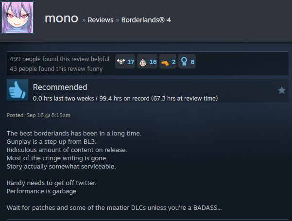 A Steam user review reads:"The best borderlands has been in a long time. Gunplay is a step up from BL3. Ridiculous amount of content on release. Most of the cringe writing is gone. Story actually somewhat serviceable. Randy needs to get off twitter. Performance is garbage. Wait for patches and some of the meatier DLCs unless you're a BADASS..."