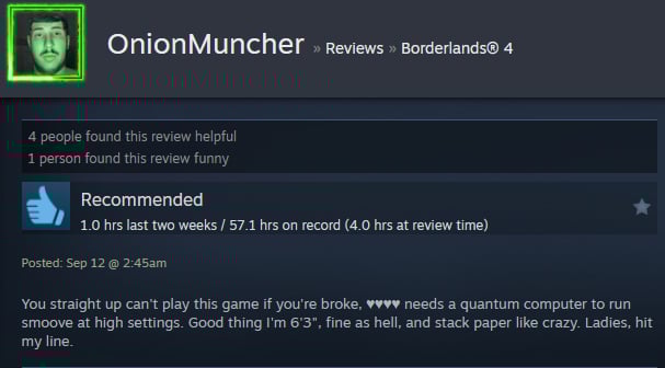 A Steam user review reads:" You straight up can't play this game if you're broke, ♥♥♥♥ needs a quantum computer to run smoove at high settings. Good thing I'm 6'3", fine as hell, and stack paper like crazy. Ladies, hit my line. "