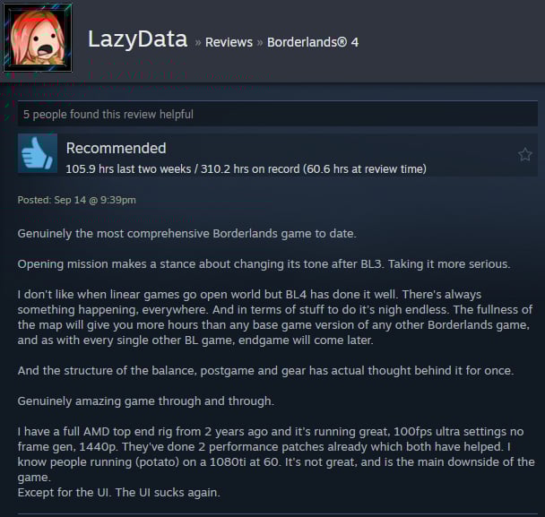 A Steam user review reads:" Genuinely the most comprehensive Borderlands game to date. Opening mission makes a stance about changing its tone after BL3. Taking it more serious. I don't like when linear games go open world but BL4 has done it well. There's always something happening, everywhere. And in terms of stuff to do it's nigh endless. The fullness of the map will give you more hours than any base game version of any other Borderlands game, and as with every single other BL game, endgame will come later. And the structure of the balance, postgame and gear has actual thought behind it for once. Genuinely amazing game through and through. I have a full AMD top end rig from 2 years ago and it's running great, 100fps ultra settings no frame gen, 1440p. They've done 2 performance patches already which both have helped. I know people running (potato) on a 1080ti at 60. It's not great, and is the main downside of the game. Except for the UI. The UI sucks again. "