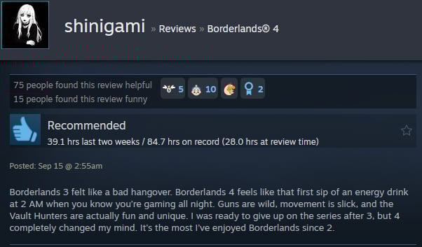 A Steam user review reads: " Borderlands 3 felt like a bad hangover. Borderlands 4 feels like that first sip of an energy drink at 2 AM when you know you’re gaming all night. Guns are wild, movement is slick, and the Vault Hunters are actually fun and unique. I was ready to give up on the series after 3, but 4 completely changed my mind. It’s the most I’ve enjoyed Borderlands since 2. "